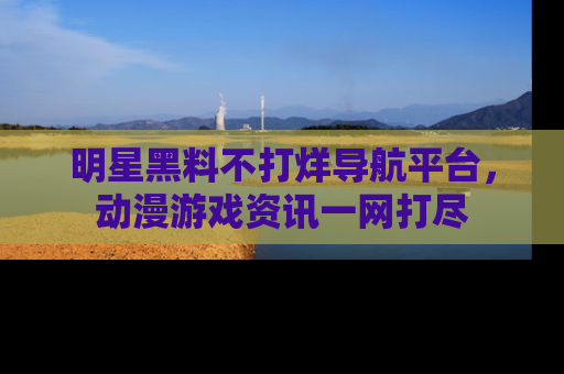 明星黑料不打烊导航平台，动漫游戏资讯一网打尽