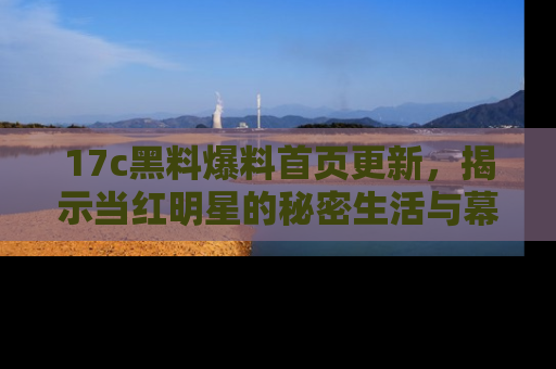 17c黑料爆料首页更新，揭示当红明星的秘密生活与幕后故事