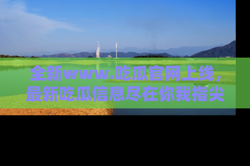 全新www.吃瓜官网上线，最新吃瓜信息尽在你我指尖！