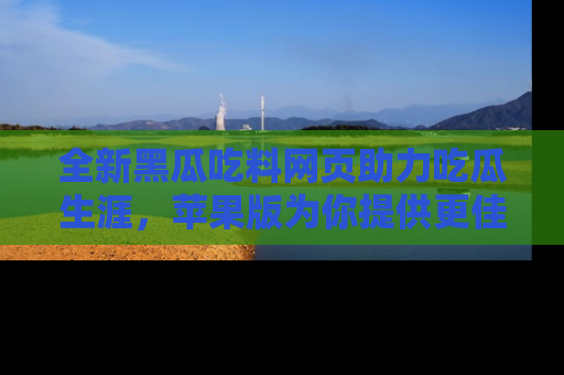 全新黑瓜吃料网页助力吃瓜生涯，苹果版为你提供更佳体验！