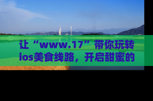 让“www.17”带你玩转ios美食线路，开启甜蜜的吃瓜时光吧！