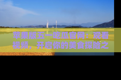 苹果版五一吃瓜官网：观看视频，开启你的美食探险之旅!