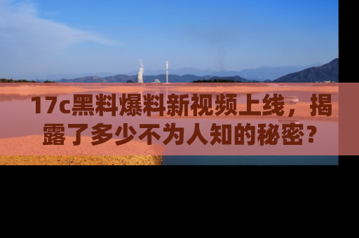 17c黑料爆料新视频上线，揭露了多少不为人知的秘密？