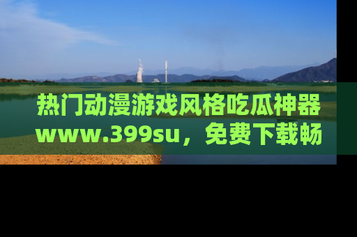 热门动漫游戏风格吃瓜神器www.399su，免费下载畅享精彩