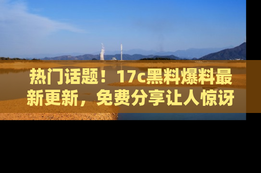 热门话题！17c黑料爆料最新更新，免费分享让人惊讶的事实！