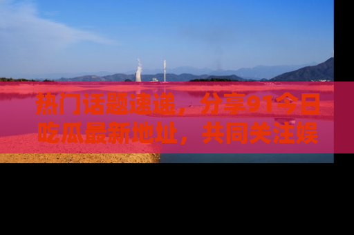 热门话题速递，分享91今日吃瓜最新地址，共同关注娱乐圈的风云变幻！