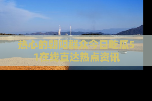 热心的朝阳群众今日吃瓜51在线直达热点资讯