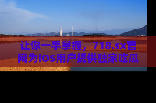 让你一手掌握，718.sx官网为iOS用户提供独家吃瓜内容！