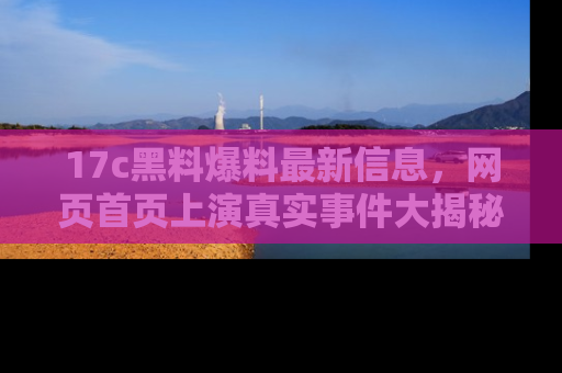 17c黑料爆料最新信息，网页首页上演真实事件大揭秘