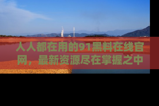 人人都在用的91黑料在线官网,最新资源尽在掌握之中