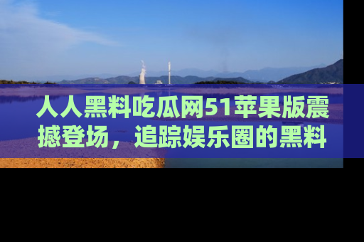 人人黑料吃瓜网51苹果版震撼登场,追踪娱乐圈的黑料与热闻