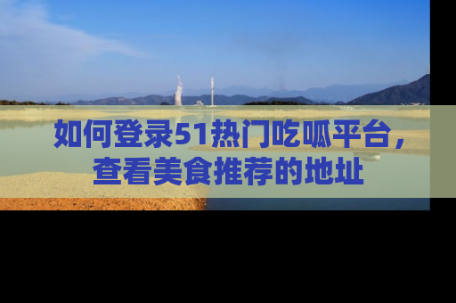 如何登录51热门吃呱平台,查看美食推荐的地址