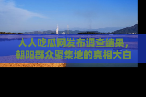 人人吃瓜网发布调查结果,朝阳群众聚集地的真相大白