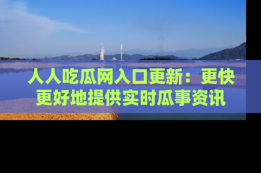人人吃瓜网入口更新:更快更好地提供实时瓜事资讯