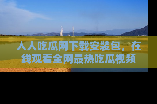 人人吃瓜网下载安装包,在线观看全网最热吃瓜视频