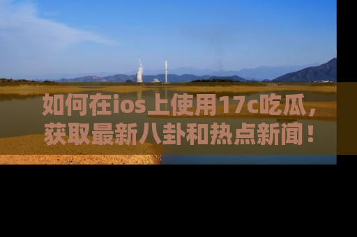 如何在ios上使用17c吃瓜,获取最新八卦和热点新闻!