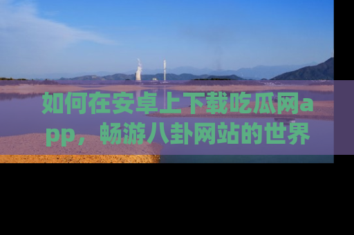 如何在安卓上下载吃瓜网app，畅游八卦网站的世界