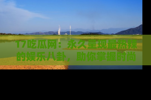 17吃瓜网：永久呈现最热辣的娱乐八卦，助你掌握时尚趋势