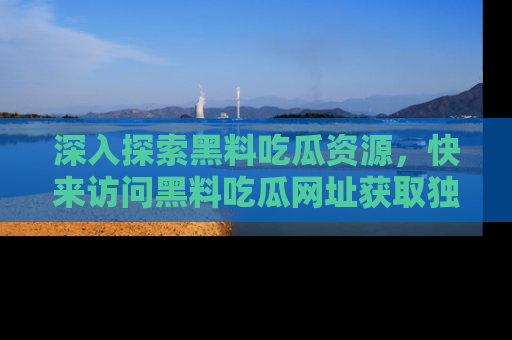 深入探索黑料吃瓜资源，快来访问黑料吃瓜网址获取独家内容！