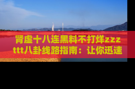 肾虚十八连黑料不打烊zzzttt八卦线路指南：让你迅速掌握热点事件脉络