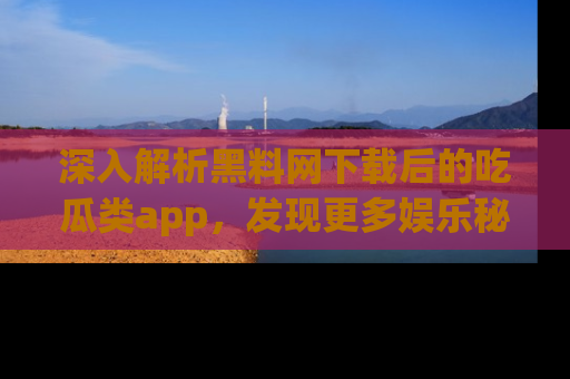 深入解析黑料网下载后的吃瓜类app，发现更多娱乐秘密