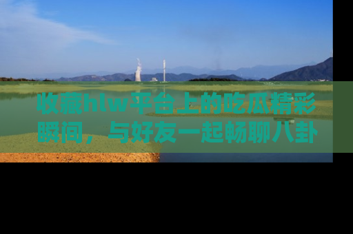 收藏hlw平台上的吃瓜精彩瞬间,与好友一起畅聊八卦趣闻!