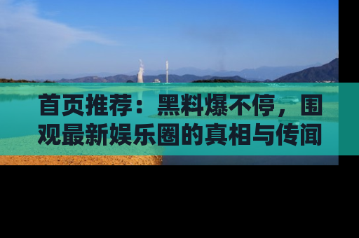 首页推荐:黑料爆不停,围观最新娱乐圈的真相与传闻