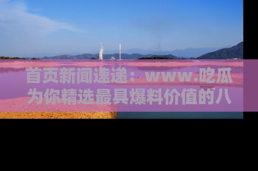 首页新闻速递：www.吃瓜为你精选最具爆料价值的八卦和趣闻！