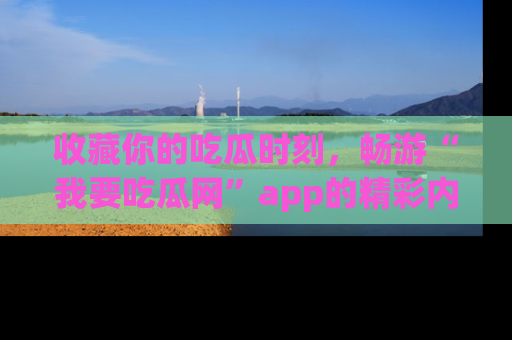 收藏你的吃瓜时刻,畅游“我要吃瓜网”app的精彩内容
