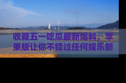 收藏五一吃瓜最新爆料,苹果版让你不错过任何娱乐新闻