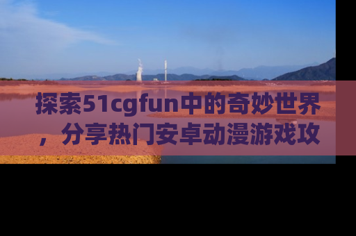探索51cgfun中的奇妙世界，分享热门安卓动漫游戏攻略！