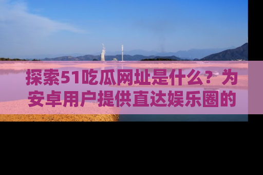 探索51吃瓜网址是什么？为安卓用户提供直达娱乐圈的途径