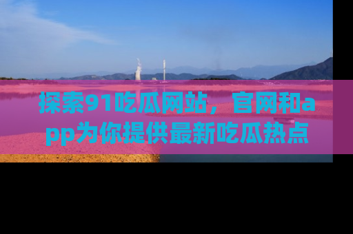 探索91吃瓜网站，官网和app为你提供最新吃瓜热点