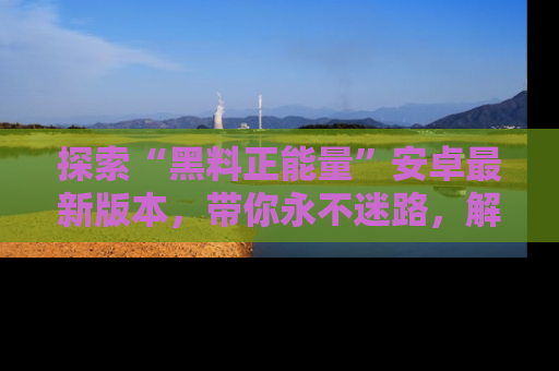 探索“黑料正能量”安卓最新版本，带你永不迷路，解锁无尽秘密！