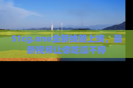 51cg.one全新线路上线，最新视频让你吃瓜不停