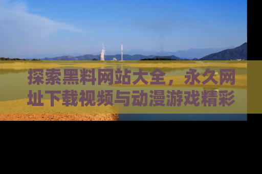 探索黑料网站大全，永久网址下载视频与动漫游戏精彩瞬间！