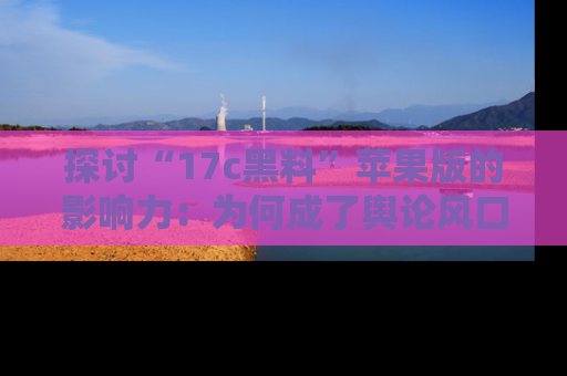探讨“17c黑料”苹果版的影响力：为何成了舆论风口？