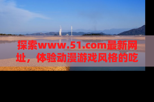 探索www.51.com最新网址，体验动漫游戏风格的吃瓜乐趣！