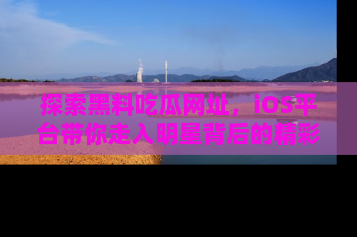 探索黑料吃瓜网址，iOS平台带你走入明星背后的精彩故事！