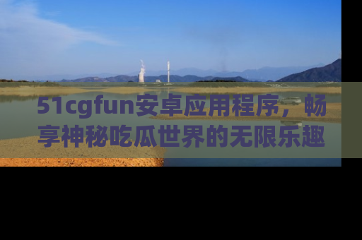 51cgfun安卓应用程序，畅享神秘吃瓜世界的无限乐趣！