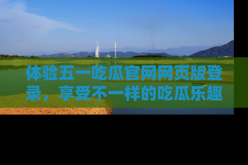 体验五一吃瓜官网网页版登录，享受不一样的吃瓜乐趣与互动体验