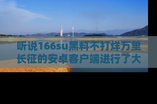 听说166su黑料不打烊万里长征的安卓客户端进行了大更新，八卦内容更加精彩与丰富！