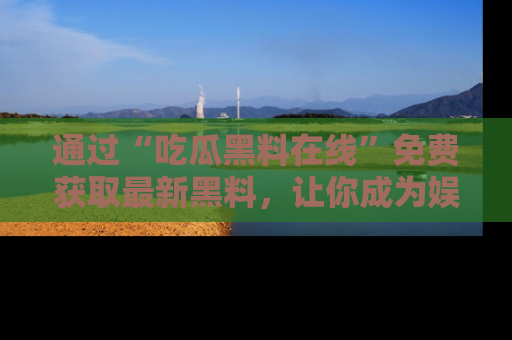 通过“吃瓜黑料在线”免费获取最新黑料，让你成为娱乐圈的内幕专家！