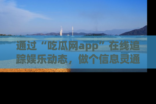 通过“吃瓜网app”在线追踪娱乐动态，做个信息灵通的吃瓜群众！