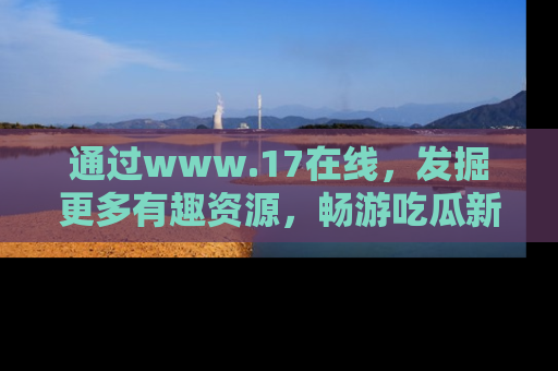 通过www.17在线，发掘更多有趣资源，畅游吃瓜新闻海洋