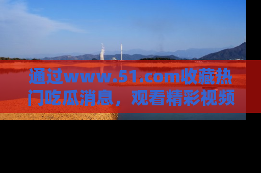 通过www.51.com收藏热门吃瓜消息，观看精彩视频与段子！