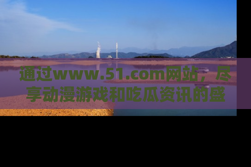 通过www.51.com网站,尽享动漫游戏和吃瓜资讯的盛宴!