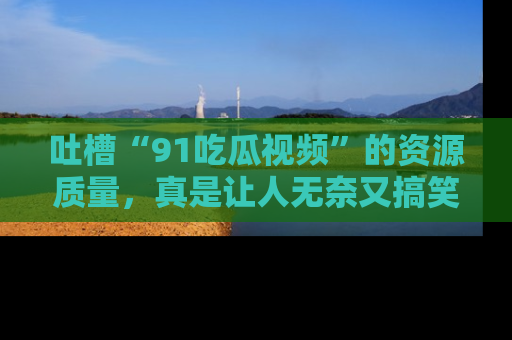 吐槽“91吃瓜视频”的资源质量,真是让人无奈又搞笑!