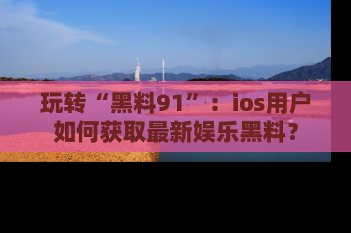 玩转“黑料91”：ios用户如何获取最新娱乐黑料？