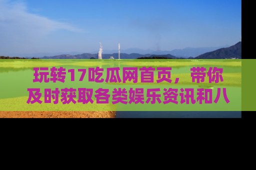 玩转17吃瓜网首页,带你及时获取各类娱乐资讯和八卦故事!